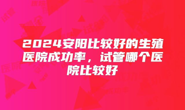 2024安阳比较好的生殖医院成功率,试管哪个医院比较好