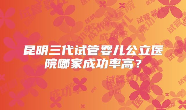 昆明三代试管婴儿公立医院哪家成功率高？