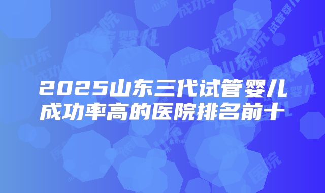 2025山东三代试管婴儿成功率高的医院排名前十