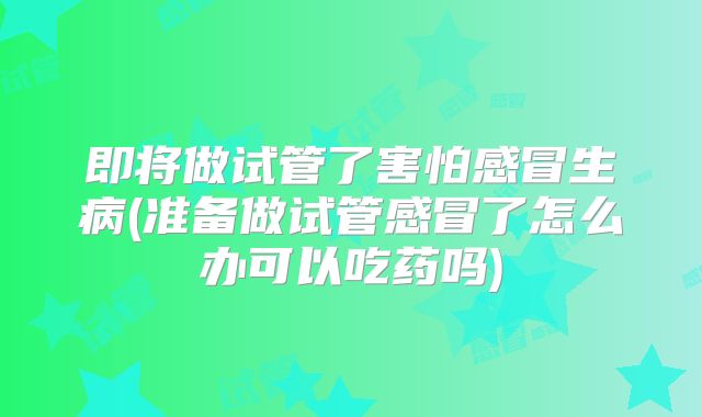 即将做试管了害怕感冒生病(准备做试管感冒了怎么办可以吃药吗)