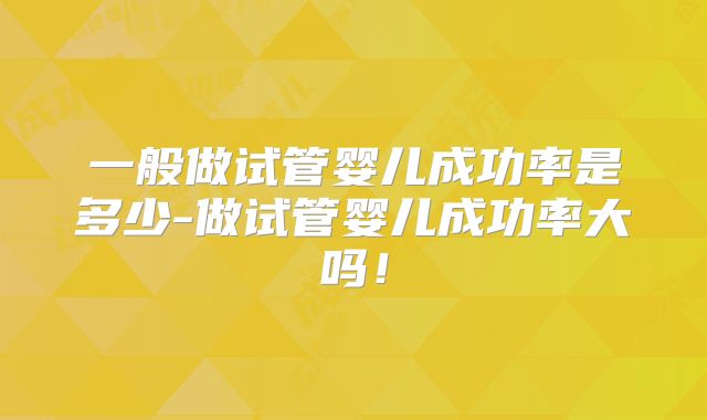 一般做试管婴儿成功率是多少-做试管婴儿成功率大吗！