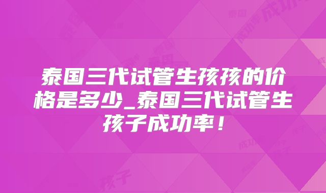 泰国三代试管生孩孩的价格是多少_泰国三代试管生孩子成功率!