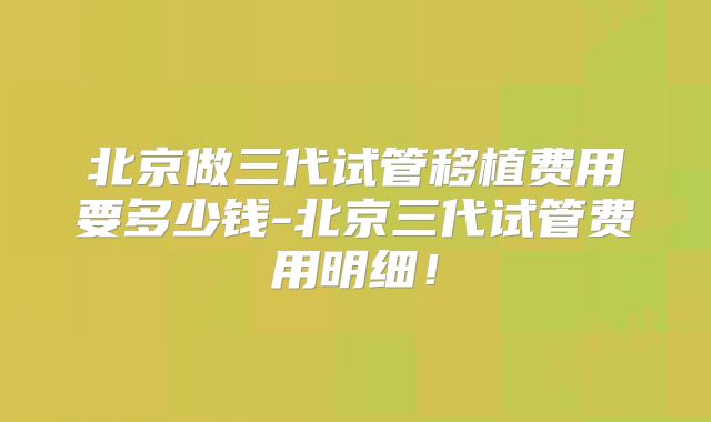 北京做三代试管移植费用要多少钱-北京三代试管费用明细！
