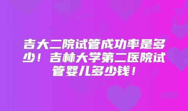 吉大二院试管成功率是多少!吉林大学第二医院试管婴儿多少钱!