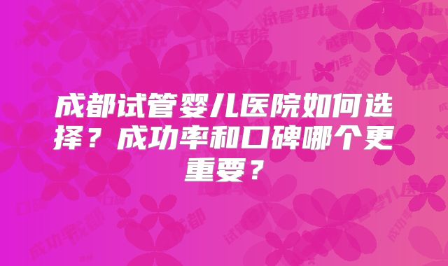 成都试管婴儿医院如何选择?成功率和口碑哪个更重要?