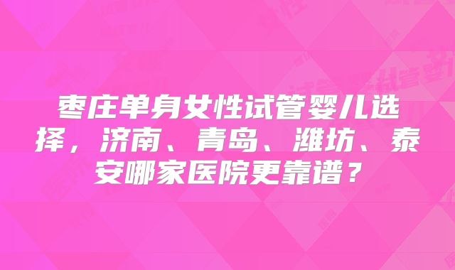 枣庄单身女性试管婴儿选择，济南、青岛、潍坊、泰安哪家医院更靠谱？