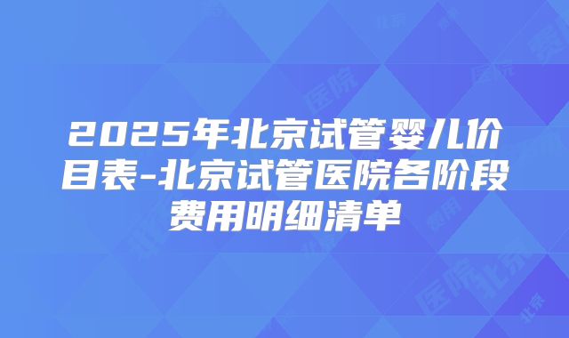 2025年北京试管婴儿价目表-北京试管医院各阶段费用明细清单