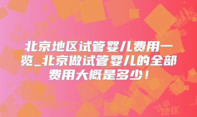 北京地区试管婴儿费用一览_北京做试管婴儿的全部费用大概是多少！
