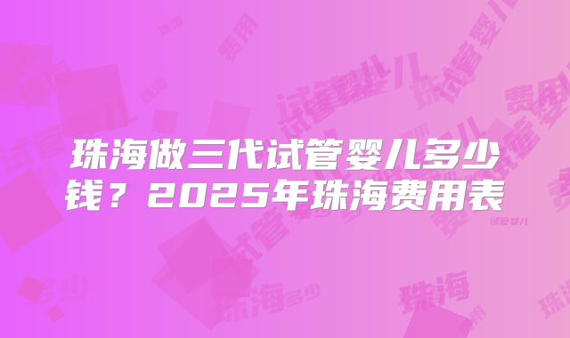 珠海做三代试管婴儿多少钱？2025年珠海费用表
