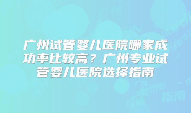 广州试管婴儿医院哪家成功率比较高？广州专业试管婴儿医院选择指南