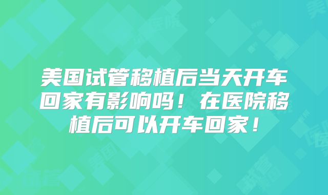 美国试管移植后当天开车回家有影响吗！在医院移植后可以开车回家！
