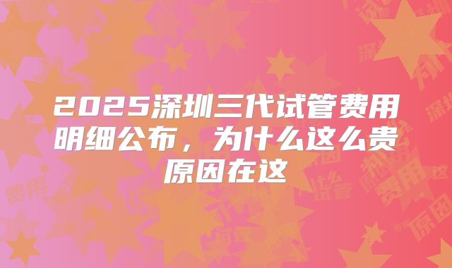2025深圳三代试管费用明细公布，为什么这么贵原因在这