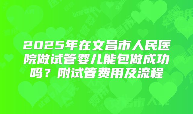 2025年在文昌市人民医院做试管婴儿能包做成功吗?附试管费用及流程