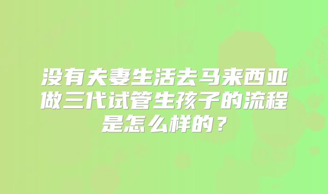 没有夫妻生活去马来西亚做三代试管生孩子的流程是怎么样的？