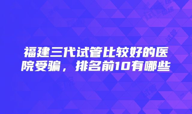 福建三代试管比较好的医院受骗,排名前10有哪些
