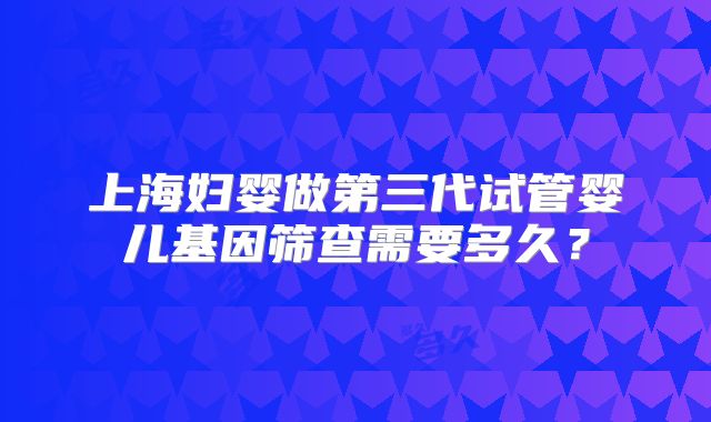 上海妇婴做第三代试管婴儿基因筛查需要多久？