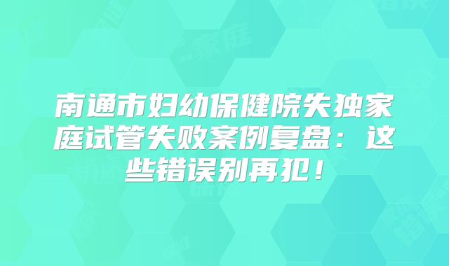 南通市妇幼保健院失独家庭试管失败案例复盘:这些错误别再犯!