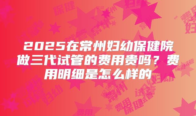 2025在常州妇幼保健院做三代试管的费用贵吗？费用明细是怎么样的