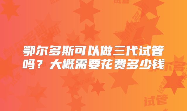 鄂尔多斯可以做三代试管吗？大概需要花费多少钱