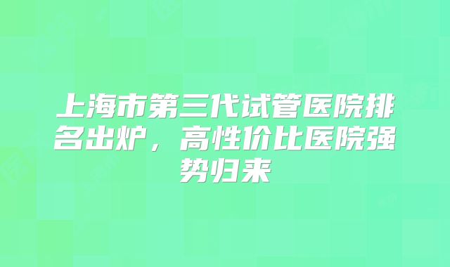 上海市第三代试管医院排名出炉，高性价比医院强势归来