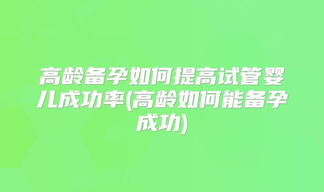 高龄备孕如何提高试管婴儿成功率(高龄如何能备孕成功)
