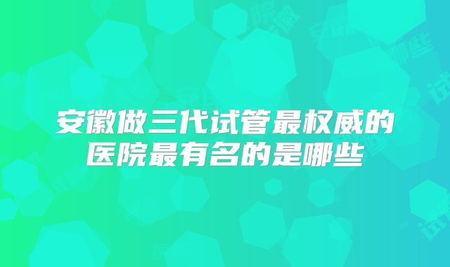 安徽做三代试管最权威的医院最有名的是哪些