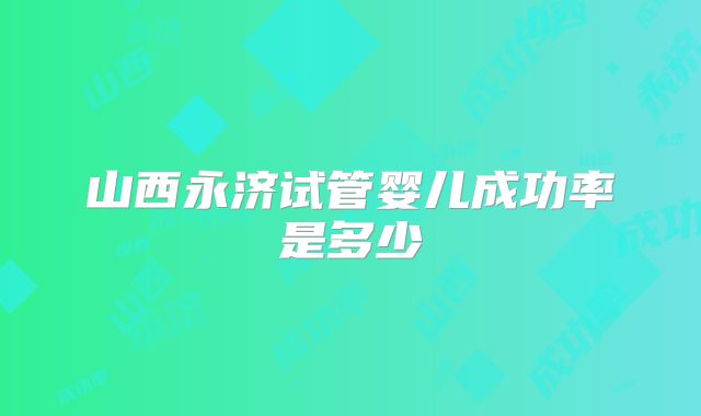 山西永济试管婴儿成功率是多少