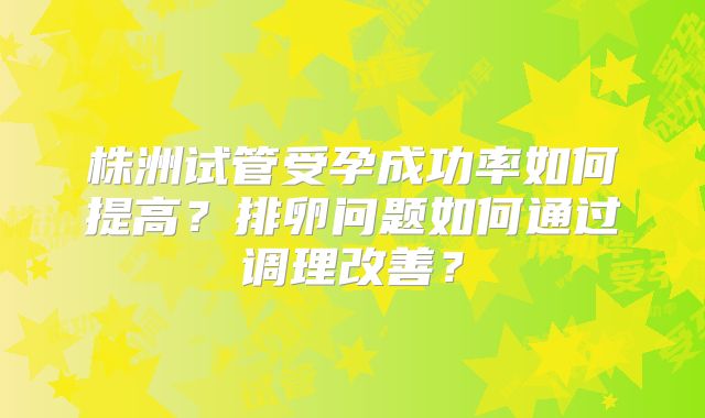 株洲试管受孕成功率如何提高？排卵问题如何通过调理改善？