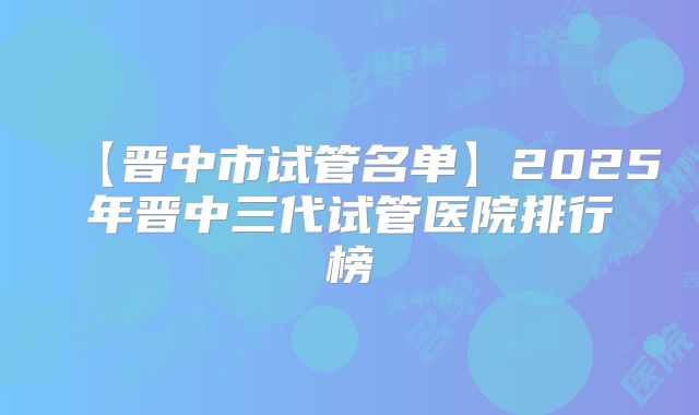 【晋中市试管名单】2025年晋中三代试管医院排行榜