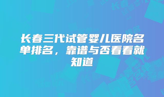 长春三代试管婴儿医院名单排名，靠谱与否看看就知道
