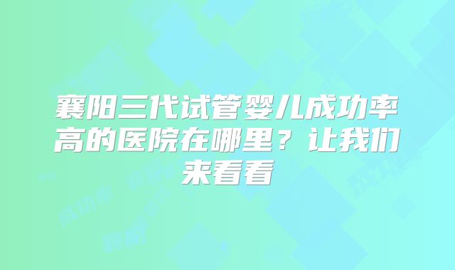 襄阳三代试管婴儿成功率高的医院在哪里?让我们来看看