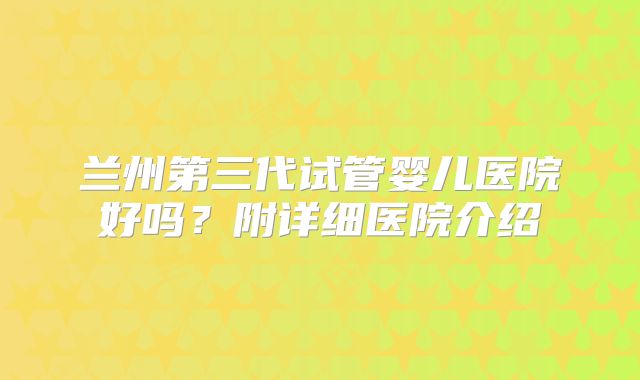 兰州第三代试管婴儿医院好吗？附详细医院介绍