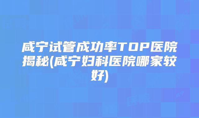 咸宁试管成功率TOP医院揭秘(咸宁妇科医院哪家较好)