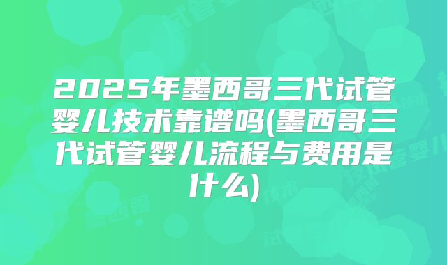 2025年墨西哥三代试管婴儿技术靠谱吗(墨西哥三代试管婴儿流程与费用是什么)