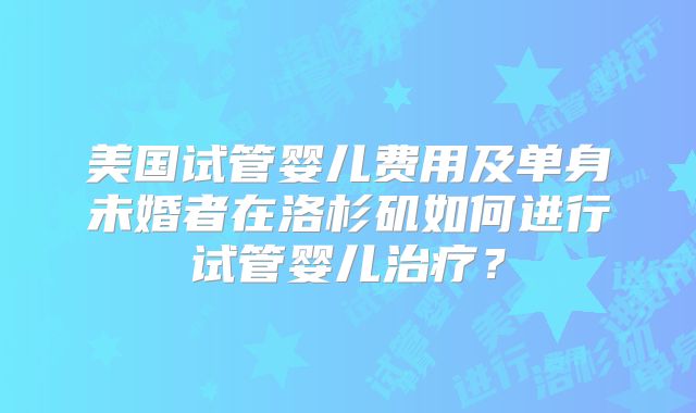 美国试管婴儿费用及单身未婚者在洛杉矶如何进行试管婴儿治疗？