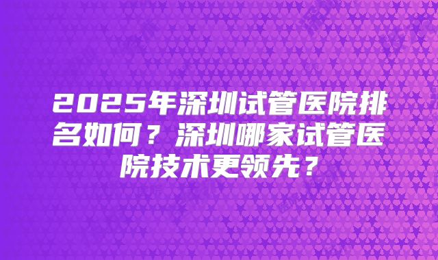 2025年深圳试管医院排名如何？深圳哪家试管医院技术更领先？