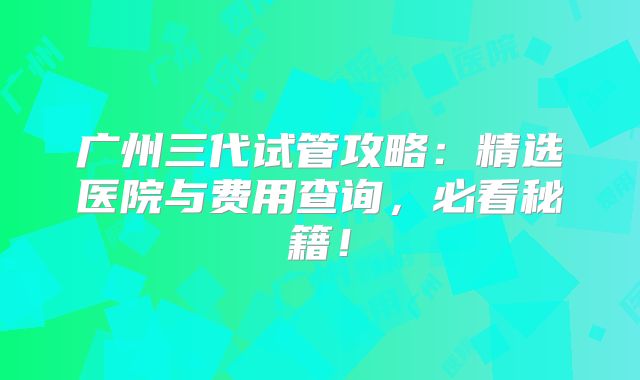 广州三代试管攻略:精选医院与费用查询,必看秘籍!