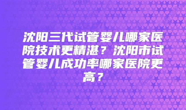 沈阳三代试管婴儿哪家医院技术更精湛？沈阳市试管婴儿成功率哪家医院更高？