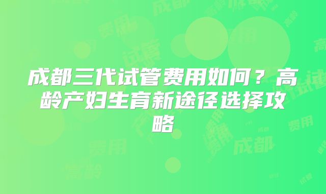 成都三代试管费用如何？高龄产妇生育新途径选择攻略