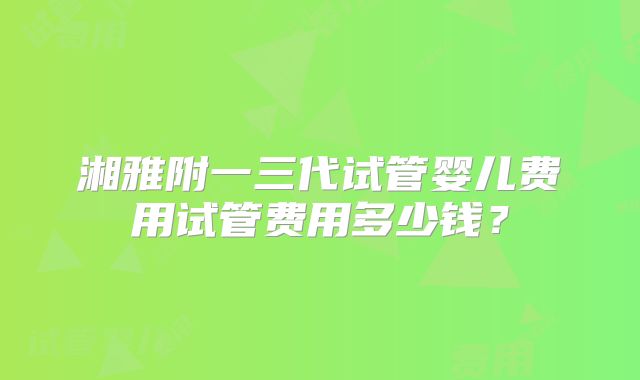 湘雅附一三代试管婴儿费用试管费用多少钱？