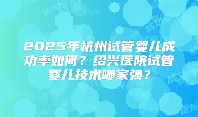 2025年杭州试管婴儿成功率如何？绍兴医院试管婴儿技术哪家强？