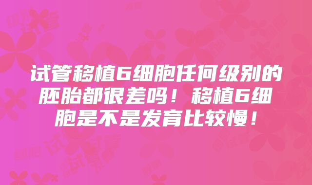 试管移植6细胞任何级别的胚胎都很差吗！移植6细胞是不是发育比较慢！