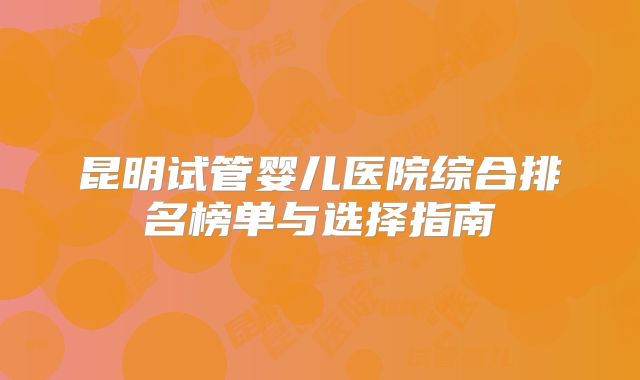 昆明试管婴儿医院综合排名榜单与选择指南