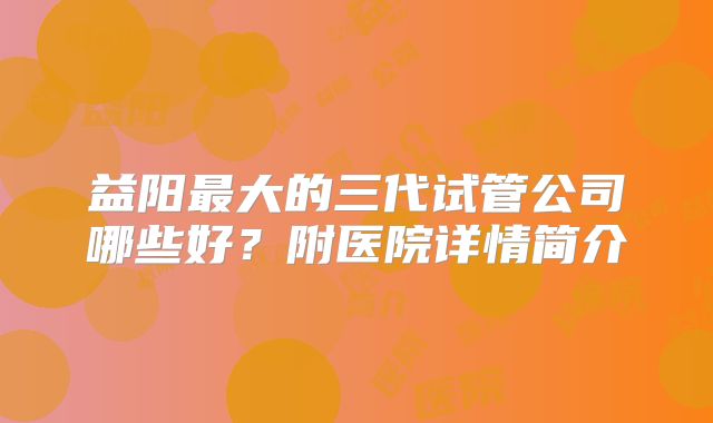 益阳最大的三代试管公司哪些好？附医院详情简介