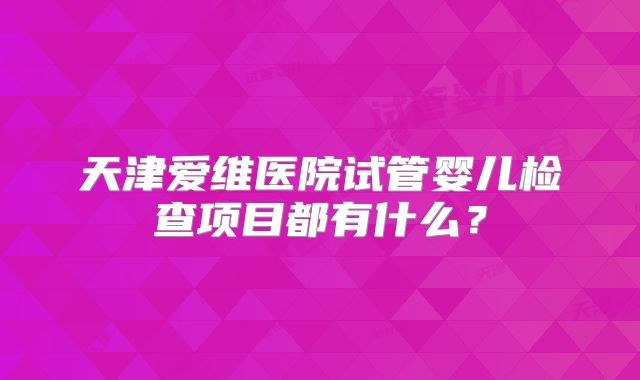 天津爱维医院试管婴儿检查项目都有什么？