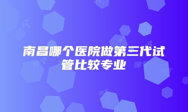 南昌哪个医院做第三代试管比较专业