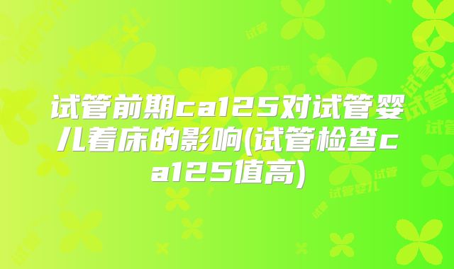 试管前期ca125对试管婴儿着床的影响(试管检查ca125值高)
