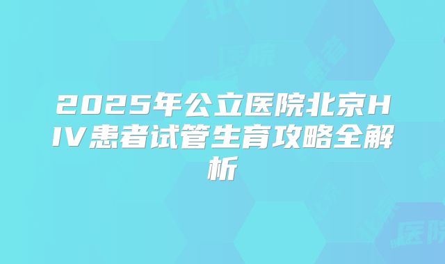 2025年公立医院北京HIV患者试管生育攻略全解析