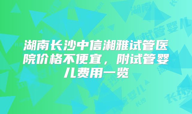 湖南长沙中信湘雅试管医院价格不便宜,附试管婴儿费用一览