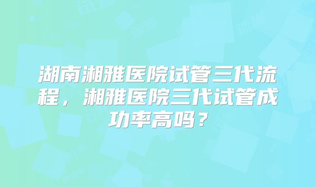 湖南湘雅医院试管三代流程,湘雅医院三代试管成功率高吗?